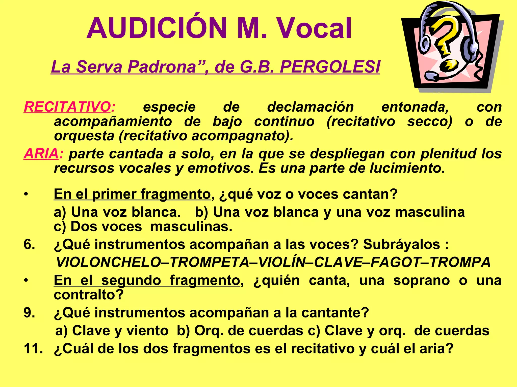 AUDICIÓN M. Vocal La Serva Padrona”, de G.B. PERGOLESI   RECITATIVO :  especie de declamación entonada, con acompañamiento de bajo continuo (recitativo secco) o de orquesta (recitativo acompagnato). ARIA :  parte cantada a solo, en la que se despliegan con plenitud los recursos vocales y emotivos. Es una parte de lucimiento. 1. En el primer fragmento , ¿qué voz o voces cantan? a) Una voz blanca.  b) Una voz blanca y una voz masculina  c) Dos voces  masculinas. 2. ¿Qué instrumentos acompañan a las voces? Subráyalos : VIOLONCHELO–TROMPETA–VIOLÍN–CLAVE–FAGOT–TROMPA 3. En el segundo fragmento , ¿quién canta, una soprano o una contralto? 4. ¿Qué instrumentos acompañan a la cantante? a) Clave y viento  b) Orq. de cuerdas c) Clave y orq.  de cuerdas 5. ¿Cuál de los dos fragmentos es el recitativo y cuál el aria? 