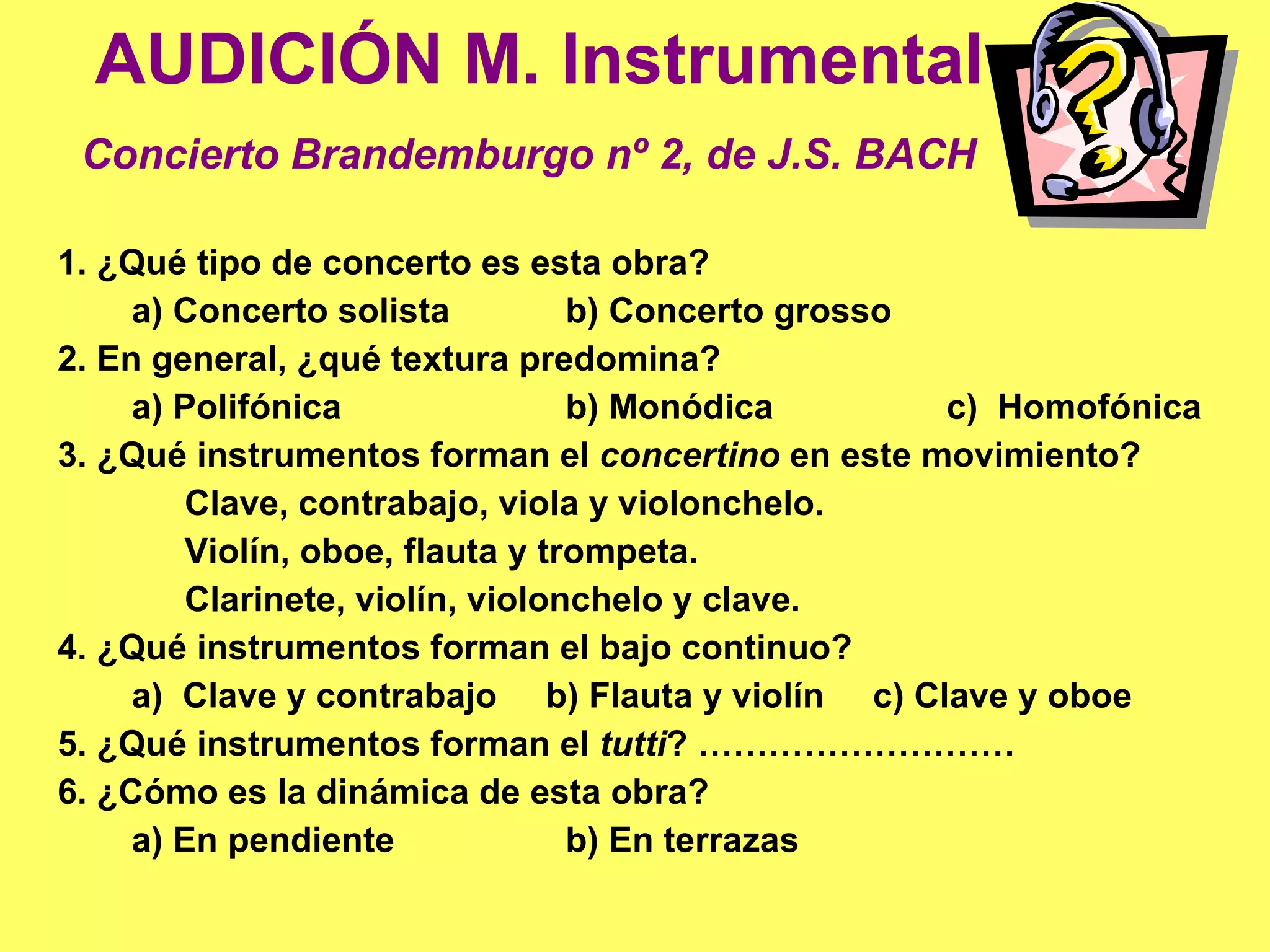 AUDICIÓN M. Instrumental Concierto Brandemburgo nº 2, de J.S. BACH   1. ¿Qué tipo de concerto es esta obra? a) Concerto solista b) Concerto grosso 2. En general, ¿qué textura predomina? a) Polifónica b) Monódica c)  Homofónica 3. ¿Qué instrumentos forman el  concertino  en este movimiento? Clave, contrabajo, viola y violonchelo. Violín, oboe, flauta y trompeta. Clarinete, violín, violonchelo y clave. 4. ¿Qué instrumentos forman el bajo continuo? a)  Clave y contrabajo  b) Flauta y violín  c) Clave y oboe 5. ¿Qué instrumentos forman el  tutti ? ……………………… 6. ¿Cómo es la dinámica de esta obra?  a) En pendiente b) En terrazas 