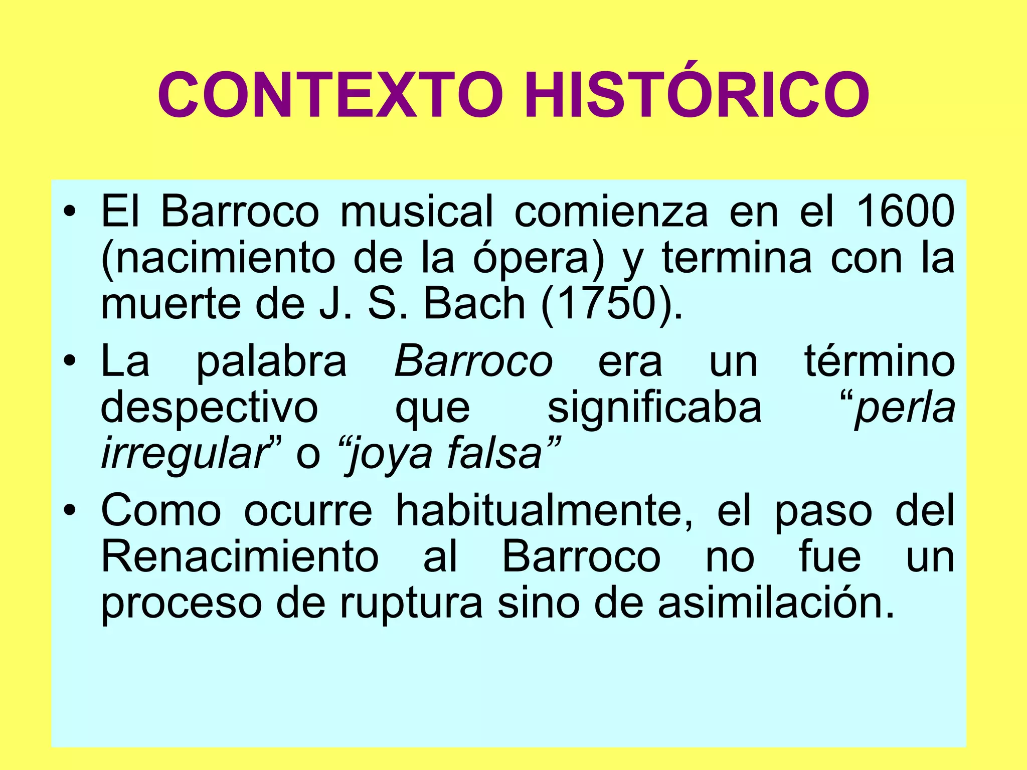 CONTEXTO HISTÓRICO El Barroco musical comienza en el 1600 (nacimiento de la ópera) y termina con la muerte de J. S. Bach (1750). La palabra  Barroco  era un término despectivo que significaba “ perla irregular ” o  “joya falsa” Como ocurre habitualmente, el paso del Renacimiento al Barroco no fue un proceso de ruptura sino de asimilación. 