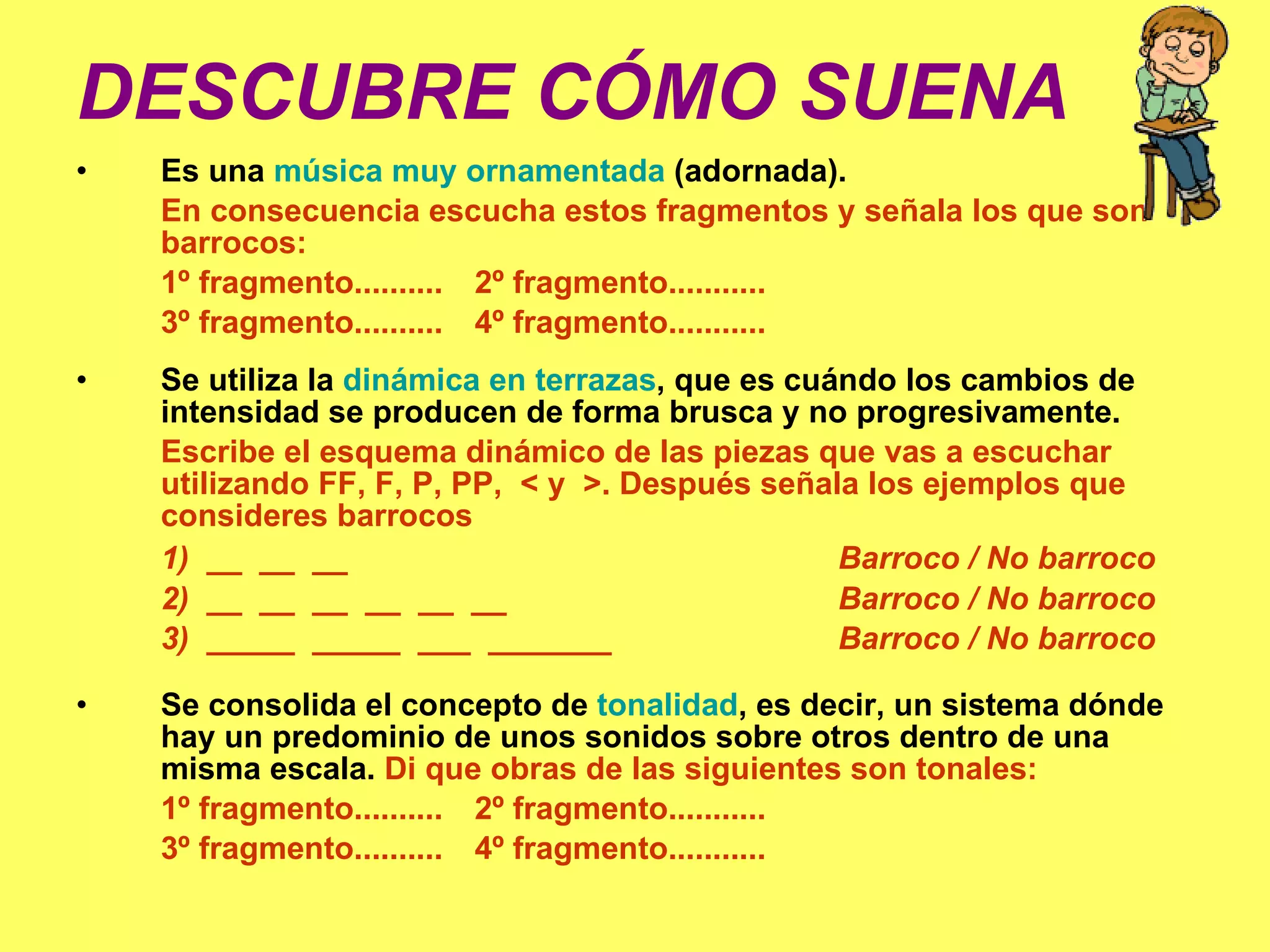 DESCUBRE CÓMO SUENA d) Es una  música muy ornamentada  (adornada).  En consecuencia escucha estos fragmentos y señala los que son barrocos: 1º fragmento..........   2º fragmento...........  3º fragmento..........    4º fragmento........... e) Se utiliza la  dinámica en terrazas , que es cuándo los cambios de intensidad se producen de forma brusca y no progresivamente.  Escribe el esquema dinámico de las piezas que vas a escuchar utilizando FF, F, P, PP,  < y  >. Después señala los ejemplos que consideres barrocos 1)  __  __  __ Barroco / No barroco 2)  __  __  __  __  __  __ Barroco / No barroco 3)  _____  _____  ___  _______ Barroco / No barroco f) Se consolida el concepto de  tonalidad , es decir, un sistema dónde hay un predominio de unos sonidos sobre otros dentro de una misma escala.  Di que obras de las siguientes son tonales: 1º fragmento..........   2º fragmento...........  3º fragmento..........    4º fragmento........... 