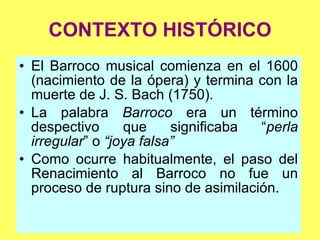 CONTEXTO HISTÓRICO El Barroco musical comienza en el 1600 (nacimiento de la ópera) y termina con la muerte de J. S. Bach (1750). La palabra  Barroco  era un término despectivo que significaba “ perla irregular ” o  “joya falsa” Como ocurre habitualmente, el paso del Renacimiento al Barroco no fue un proceso de ruptura sino de asimilación. 