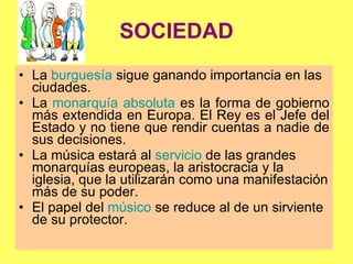 SOCIEDAD La  burguesía  sigue ganando importancia en las ciudades.  La  monarquía absoluta  es la forma de gobierno más extendida en Europa. El Rey es el Jefe del Estado y no tiene que rendir cuentas a nadie de sus decisiones. La música estará al  servicio  de las grandes monarquías europeas, la aristocracia y la iglesia, que la utilizarán como una manifestación más de su poder. El papel del  músico  se reduce al de un sirviente de su protector. 