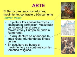 ARTE En pintura  los artistas barrocos alcanzan la perfección: Velázquez consigue pintar el aire en movimiento y Europa se rinde a Rembrandt. En Arquitectura  se abandona la línea recta, triunfando las líneas curvas. En escultura  se busca el movimiento y se continúa con la temática religiosa. El Barroco se caracteriza por: muchos adornos, movimiento, contraste y básicamente “ horror  vacui” 
