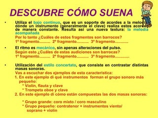 DESCUBRE CÓMO SUENA a)  Utiliza el  bajo continuo , que es un soporte de acordes a la melodía, dónde un instrumento (generalmente el clave) realiza estos acordes de manera constante. Resulta así una nueva textura:  la melodía acompañada Por lo tanto ¿Cuáles de estos fragmentos son barrocos? 1º fragmento..........  2º fragmento...........  3º fragmento............ b) El ritmo es  mecánico , sin apenas alteraciones del pulso.  Según esto ¿Cuáles de estas audiciones son barrocas? 1º fragmento..........  2º fragmento...........  3º fragmento............ . c) Utilización del  estilo concertato , que consiste en contrastar distintas masas sonoras.  Vas a escuchar dos ejemplos de esta característica: 1. En este ejemplo di qué instrumentos  forman el grupo sonoro más  pequeño:  * Violín, flauta y clave * Trompeta oboe y clave 2. En este ejemplo di cómo están compuestas las dos masas sonoras:  * Grupo grande: coro mixto / coro masculino  * Grupo pequeño: contratenor + instrumentos viento/  soprano + violín 