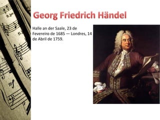 Halle an der Saale, 23 de
Fevereiro de 1685 — Londres, 14
de Abril de 1759.
 