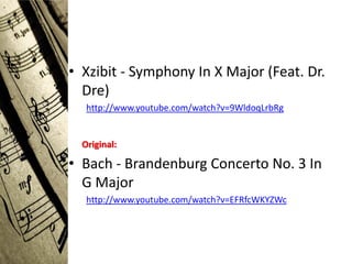 • Xzibit - Symphony In X Major (Feat. Dr.
  Dre)
   http://www.youtube.com/watch?v=9WldoqLrbRg


  Original:

• Bach - Brandenburg Concerto No. 3 In
  G Major
   http://www.youtube.com/watch?v=EFRfcWKYZWc
 