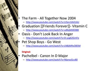 • The Farm - All Together Now 2004
   – http://www.youtube.com/watch?v=U3xrv5A41AU
• Graduation [[Friends Forever]]- Vitamin C
   – http://www.youtube.com/watch?v=vdKqMJ0O88I
• Oasis - Don't Look Back In Anger
   – http://www.youtube.com/watch?v=D-ysg62GmFo
• Pet Shop Boys - Go West
   – http://www.youtube.com/watch?v=LNBjMRvOB5M

  Original:
• Pachelbel - Canon In D Major
   – http://www.youtube.com/watch?v=NlprozGcs80
 