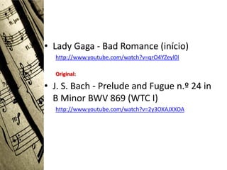 • Lady Gaga - Bad Romance (início)
  http://www.youtube.com/watch?v=qrO4YZeyl0I

  Original:

• J. S. Bach - Prelude and Fugue n.º 24 in
  B Minor BWV 869 (WTC I)
  http://www.youtube.com/watch?v=2y3OXAJXXOA
 