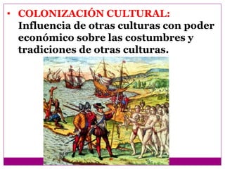 • COLONIZACIÓN CULTURAL:
  Influencia de otras culturas con poder
  económico sobre las costumbres y
  tradiciones de otras culturas.
 