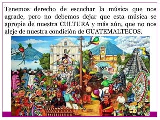 Tenemos derecho de escuchar la música que nos
agrade, pero no debemos dejar que esta música se
apropie de nuestra CULTURA y más aún, que no nos
aleje de nuestra condición de GUATEMALTECOS.
 