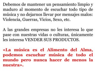 Debemos de mantener un pensamiento limpio y
maduro al momento de escuchar todo tipo de
música y no dejarnos llevar por mensajes malos:
Violencia, Guerras, Vicios, Sexo, etc.

A las grandes empresas no les interesa lo que
pase con nuestras vidas o culturas, únicamente
les interesa VENDER SUS PRODUCTOS.

«La música es el Alimento del Alma,
podemos escuchar música de todo el
mundo pero nunca hacer de menos la
nuestra».
 