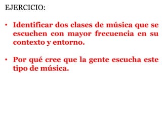 EJERCICIO:

• Identificar dos clases de música que se
  escuchen con mayor frecuencia en su
  contexto y entorno.

• Por qué cree que la gente escucha este
  tipo de música.
 