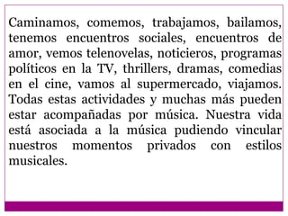 Caminamos, comemos, trabajamos, bailamos,
tenemos encuentros sociales, encuentros de
amor, vemos telenovelas, noticieros, programas
políticos en la TV, thrillers, dramas, comedias
en el cine, vamos al supermercado, viajamos.
Todas estas actividades y muchas más pueden
estar acompañadas por música. Nuestra vida
está asociada a la música pudiendo vincular
nuestros momentos privados con estilos
musicales.
 