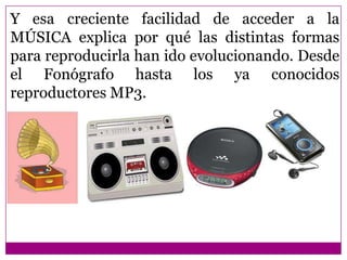 Y esa creciente facilidad de acceder a la
MÚSICA explica por qué las distintas formas
para reproducirla han ido evolucionando. Desde
el Fonógrafo hasta los ya conocidos
reproductores MP3.
 