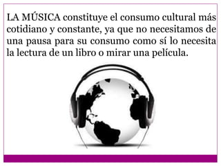 LA MÚSICA constituye el consumo cultural más
cotidiano y constante, ya que no necesitamos de
una pausa para su consumo como sí lo necesita
la lectura de un libro o mirar una película.
 
