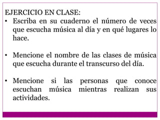 EJERCICIO EN CLASE:
• Escriba en su cuaderno el número de veces
  que escucha música al día y en qué lugares lo
  hace.

• Mencione el nombre de las clases de música
  que escucha durante el transcurso del día.

• Mencione si las personas que conoce
  escuchan música mientras realizan sus
  actividades.
 
