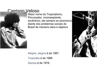 Caetano Veloso
Maior nome do Tropicalismo.
Provocador, inconseqüente,
excêntrico, ele sempre se posicionou
diante dos problemas sociais do
Brasil de maneira clara e objetiva
Alegria, alegria é de 1967.
Tropicália é de 1968
Sampa é de 1978.
 