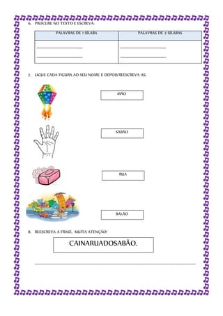 6. PROCURE NO TEXTO E ESCREVA:
PALAVRAS DE 1 SÍLABA PALAVRAS DE 2 SÍLABAS
__________________________________
__________________________________
__________________________________
__________________________________
7. LIGUE CADA FIGURA AO SEU NOME E DEPOIS REESCREVA-AS.
8. REESCREVA A FRASE. MUITA ATENÇÃO!
_______________________________________________________________________________
BALÃO
RUA
SABÃO
MÃO
CAINARUADOSABÃO.
 