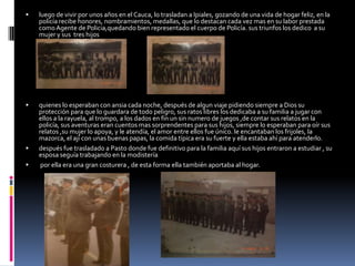 luego de vivir por unos años en el Cauca, lo trasladan a Ipiales, gozando de una vida de hogar feliz, en la policía recibe honores, nombramientos, medallas, que lo destacan cada vez mas en su labor prestada como Agente de Policia,quedando bien representado el cuerpo de Policía. sus triunfos los dedico  a su mujer y sus  tres hijosquienes lo esperaban con ansia cada noche, después de algun viaje pidiendo siempre a Dios su protección para que lo guardara de todo peligro, sus ratos libres los dedicaba a su familia a jugar con ellos a la rayuela, al trompo, a los dados en fin un sin numero de juegos ,de contar sus relatos en la policía, sus aventuras eran cuentos mas sorprendentes para sus hijos, siempre lo esperaban para oír sus relatos ,su mujer lo apoya, y le atendía, el amor entre ellos fue único. le encantaban los frijoles, la mazorca, el ají con unas buenas papas, la comida típica era su fuerte y ella estaba ahí para atenderlo.después fue trasladado a Pasto donde fue definitivo para la familia aquí sus hijos entraron a estudiar , su esposa seguía trabajando en la modistería por ella era una gran costurera , de esta forma ella también aportaba al hogar.