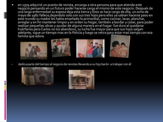 en 1979 adquirió un puesto de revista, encarga a otra persona para que atienda este negocio pensando en un futuro poder hacerse cargo el mismo de este negocio. Después de una larga enfermedad su esposa deja esta tierra y Dios se hace cargo de ella, un ocho de mayo de 1982 fallece,dejandolo solo con sus tres hijos pero ellos ya sabían hacerse paso en este mundo su madre les había enseñado lo primordial, como cocinar, lavar, planchar, arreglar y en fin mantener limpio y en orden su hogar, también a bordar y coser, para poder realizar pequeñas obras y ayudar de alguna manera en el hogar. fue duro el quedarse huérfanos pero Carlos no los abandono, su lucha fue mayor para que sus hijos salgan adelante, sigue un tiempo mas en la Policía y luego se retira para estar mas tiempo con esa familia que adora.dedica parte del tiempo al negocio de revistas llevando a su hijo barón  a trabajar con él