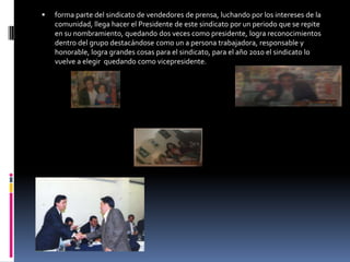 forma parte del sindicato de vendedores de prensa, luchando por los intereses de la comunidad, llega hacer el Presidente de este sindicato por un periodo que se repite en su nombramiento, quedando dos veces como presidente, logra reconocimientos dentro del grupo destacándose como un a persona trabajadora, responsable y honorable, logra grandes cosas para el sindicato, para el año 2010 el sindicato lo vuelve a elegir  quedando como vicepresidente.
