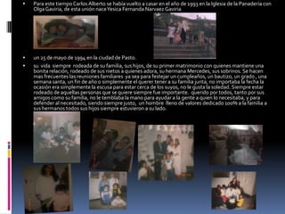 Para este tiempo Carlos Alberto se había vuelto a casar en el año de 1993 en la Iglesia de la Panadería con Olga Gaviria, de esta unión nace Yesica Fernanda Narvaez Gaviriaun 25 de mayo de 1994 en la ciudad de Pasto.su  vida  siempre  rodeada de su familia, sus hijos, de su primer matrimonio con quienes mantiene una bonita relación, rodeado de sus nietos a quienes adora, su hermana Mercedes, sus sobrinos. Se hacen mas frecuentes las reuniones familiares  ya sea para festejar un cumpleaños, un bautizo, un grado , una semana santa, un fin de año o simplemente el querer tener a su familia junta, no importaba la fecha la ocasión era simplemente la escusa para estar cerca de los suyos, no le gusta la soledad. Siempre estar rodeado de aquellas personas que se quiere siempre fue importante.  querido por todos, tanto por sus amigos como su familia, no le temblaba la mano para ayudar a la gente a quien lo necesitaba, y para defender al necesitado, siendo siempre justo,  un hombre  lleno de valores dedicado 100% a la familia a sus hermanos todos sus hijos siempre estuvieron a su lado.