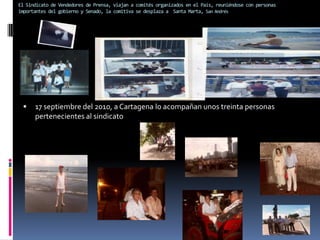 El Sindicato de Vendedores de Prensa, viajan a comités organizados en el País, reuniéndose con personas importantes del gobierno y Senado, la comitiva se desplaza a  Santa Marta, San Andrés17 septiembre del 2010, a Cartagena lo acompañan unos treinta personas pertenecientes al sindicato