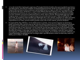  un 17 de noviembre ingresa por urgencias a Proinsalud donde el medico dice que es grabe lo que tiene y que debe operar, para esto lo trasladan al Hospital Departamental, donde se programa la cirugía con los mejores Neurocirujanos de la ciudad pero lamentablemente la cirugía no sale como se esperaba y el 13 de diciembre del 2010, siendo las 12. 20 pm Carlos Alberto Narvaez Cabrera muere, deja este mundo terrenal para encontrarse con con su antiguo amor su primera esposa Angelina y encontrarse también con Dios, también a encontrar el descanso para su alma. Deja su familia  desconsolada algo que nadie imagino, pasar un diciembre sin la persona que era como esa columna que si falta, la edificación se derrumba, así quedaron todos aquellos que dependían de ti, de tu abrazo, quedaron sin saber que hacer, ahora que él los dejo. Pero en sus corazones van a llevar por siempre el recuerdo de esta persona tan importante en sus vidas, que les enseño grandes cosas y les inculco valores, jamás lo olvidaran.  En especial YO, Papi, Marlene, me ha dolido tanto tu partida, como quisiera regresar en el tiempo y poder cambiarlo todo, que las cosas se den de otra manera y que la cura a tu enfermedad fuese exitosa, te agradezco todo cuanto por mi hiciste, sabes nuestra relación fue hermosa, incomparable, siempre estuviste conmigo, lo que recibí de ti no fue material, fue ese lazo espiritual, ese cariño de padre a hija tan especial, una nota, una llamada, una visita para saber como estaba, jamás me aleje de ti, cuando me llamabas ahí estaba, y claro papi, que faltaron mas momentos por compartir, cosas por hacer, paseos que organizar, y sobre todo abrazos por recibir, nunca te dejare,  en ni mente y en corazón  te llevare, se cuanto detestabas la soledad por eso me alegra saber  que allá donde tu estas no estas solo, estas con DIOS y con mi Mami .TE AMO