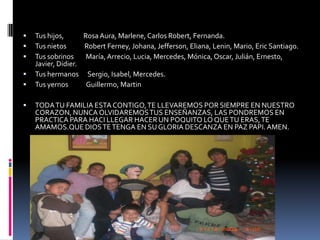 Tus hijos,             Rosa Aura, Marlene, Carlos Robert, Fernanda.Tus nietos            Robert Ferney, Johana, Jefferson, Eliana, Lenin, Mario, Eric Santiago.Tus sobrinos        María, Arrecio, Lucia, Mercedes, Mónica, Oscar, Julián, Ernesto, Javier, Didier.Tus hermanos      Sergio, Isabel, Mercedes.Tus yernos            Guillermo, MartinTODA TU FAMILIA ESTA CONTIGO, TE LLEVAREMOS POR SIEMPRE EN NUESTRO CORAZON, NUNCA OLVIDAREMOS TUS ENSEÑANZAS, LAS PONDREMOS EN PRACTICA PARA HACI LLEGAR HACER UN POQUITO LO QUE TU ERAS, TE AMAMOS.QUE DIOS TE TENGA EN SU GLORIA DESCANZA EN PAZ PAPI. AMEN.