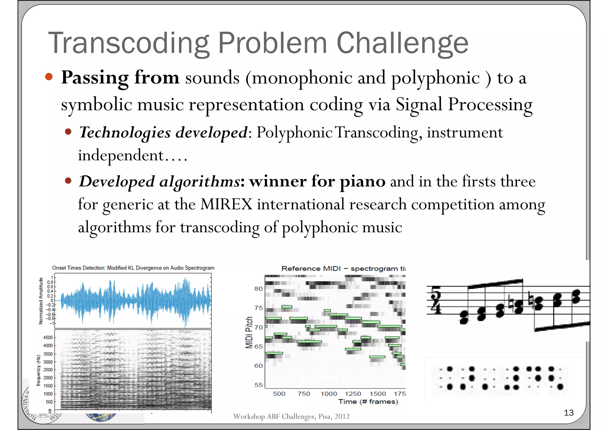 Transcoding Problem Challenge
 Passing from sounds (monophonic and polyphonic ) to a
 symbolic music representation coding via Signal Processing
   Technologies developed: Polyphonic Transcoding, instrument
    independent….
   Developed algorithms: winner for piano and in the firsts three
    for generic at the MIREX international research competition among
    algorithms for transcoding of polyphonic music




                         Workshop ABF Challenges, Pisa, 2012            13
 