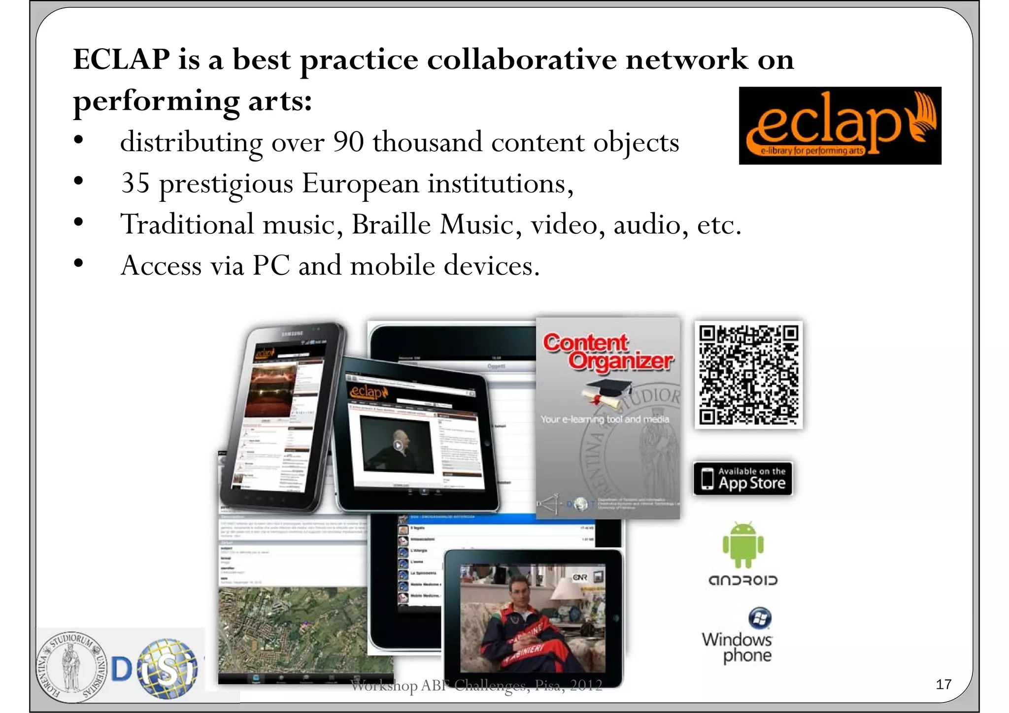 ECLAP is a best practice collaborative network on
performing arts:
• distributing over 90 thousand content objects
• 35 prestigious European institutions,
• Traditional music, Braille Music, video, audio, etc.
• Access via PC and mobile devices.




                    Workshop ABF Challenges, Pisa, 2012   17
 