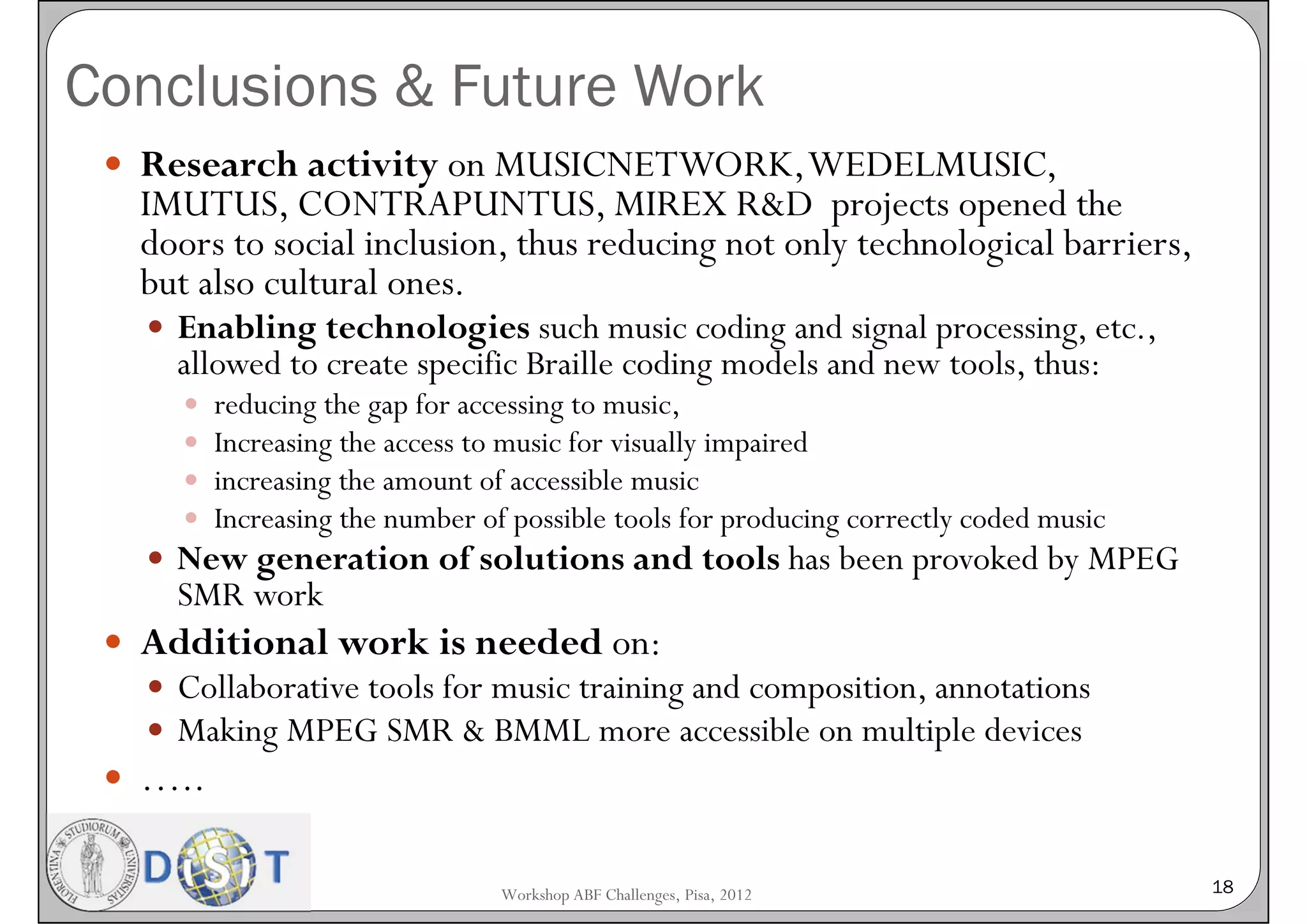 Conclusions & Future Work
  Research activity on MUSICNETWORK, WEDELMUSIC,
   IMUTUS, CONTRAPUNTUS, MIREX R&D projects opened the
   doors to social inclusion, thus reducing not only technological barriers,
   but also cultural ones.
    Enabling technologies such music coding and signal processing, etc.,
     allowed to create specific Braille coding models and new tools, thus:
        reducing the gap for accessing to music,
        Increasing the access to music for visually impaired
        increasing the amount of accessible music
        Increasing the number of possible tools for producing correctly coded music
    New generation of solutions and tools has been provoked by MPEG
     SMR work
  Additional work is needed on:
    Collaborative tools for music training and composition, annotations
    Making MPEG SMR & BMML more accessible on multiple devices
  …..


                                 Workshop ABF Challenges, Pisa, 2012                   18
 
