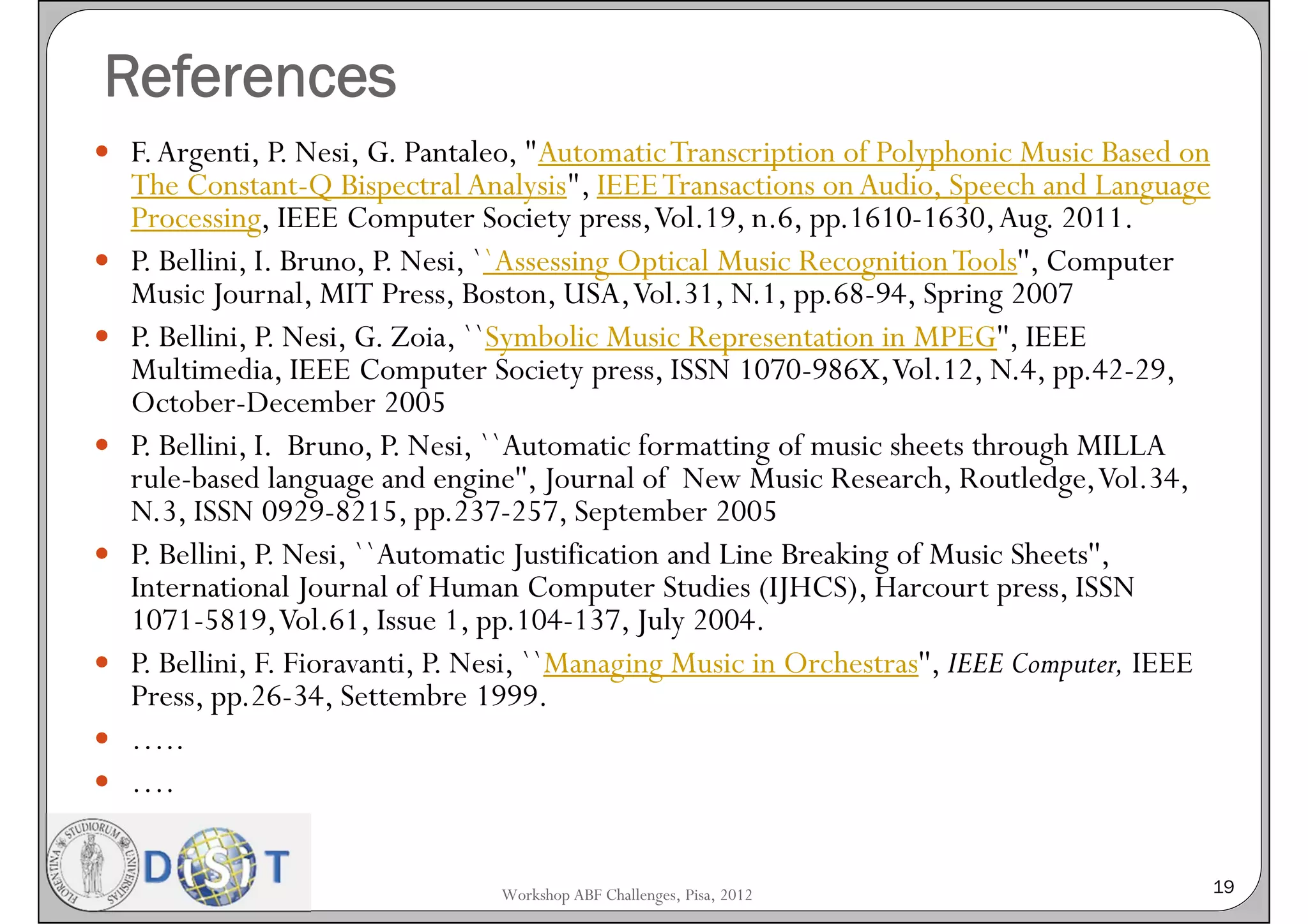 References
 F. Argenti, P. Nesi, G. Pantaleo, "Automatic Transcription of Polyphonic Music Based on
    The Constant-Q Bispectral Analysis", IEEE Transactions on Audio, Speech and Language
    Processing, IEEE Computer Society press, Vol.19, n.6, pp.1610-1630, Aug. 2011.
   P. Bellini, I. Bruno, P. Nesi, ``Assessing Optical Music Recognition Tools'', Computer
    Music Journal, MIT Press, Boston, USA, Vol.31, N.1, pp.68-94, Spring 2007
   P. Bellini, P. Nesi, G. Zoia, ``Symbolic Music Representation in MPEG'', IEEE
    Multimedia, IEEE Computer Society press, ISSN 1070-986X, Vol.12, N.4, pp.42-29,
    October-December 2005
   P. Bellini, I. Bruno, P. Nesi, ``Automatic formatting of music sheets through MILLA
    rule-based language and engine'', Journal of New Music Research, Routledge, Vol.34,
    N.3, ISSN 0929-8215, pp.237-257, September 2005
   P. Bellini, P. Nesi, ``Automatic Justification and Line Breaking of Music Sheets'',
    International Journal of Human Computer Studies (IJHCS), Harcourt press, ISSN
    1071-5819, Vol.61, Issue 1, pp.104-137, July 2004.
   P. Bellini, F. Fioravanti, P. Nesi, ``Managing Music in Orchestras'', IEEE Computer, IEEE
    Press, pp.26-34, Settembre 1999.
   …..
   ….


                                  Workshop ABF Challenges, Pisa, 2012                           19
 