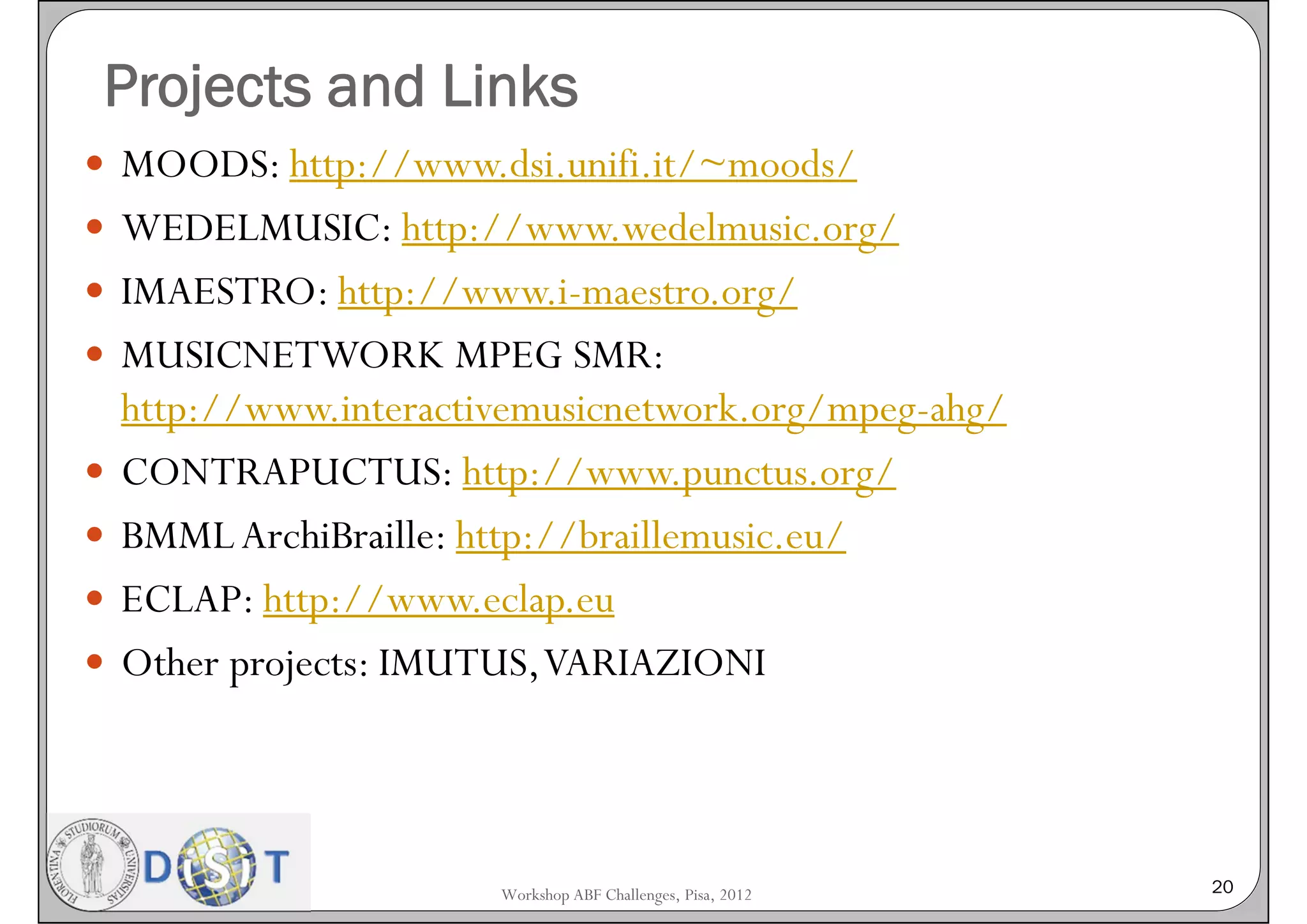 Projects and Links
 MOODS: http://www.dsi.unifi.it/~moods/
 WEDELMUSIC: http://www.wedelmusic.org/
 IMAESTRO: http://www.i-maestro.org/
 MUSICNETWORK MPEG SMR:
    http://www.interactivemusicnetwork.org/mpeg-ahg/
   CONTRAPUCTUS: http://www.punctus.org/
   BMML ArchiBraille: http://braillemusic.eu/
   ECLAP: http://www.eclap.eu
   Other projects: IMUTUS, VARIAZIONI




                        Workshop ABF Challenges, Pisa, 2012   20
 