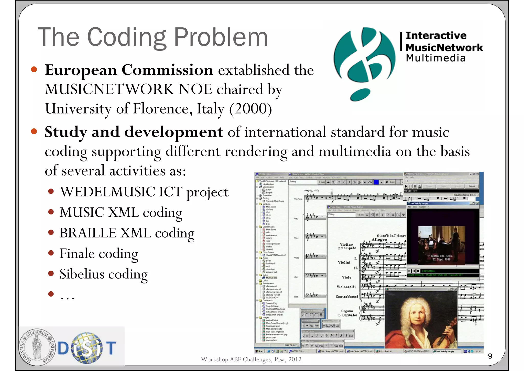 The Coding Problem
 European Commission extablished the
  MUSICNETWORK NOE chaired by
  University of Florence, Italy (2000)
 Study and development of international standard for music
  coding supporting different rendering and multimedia on the basis
  of several activities as:
     WEDELMUSIC ICT project
     MUSIC XML coding
     BRAILLE XML coding
     Finale coding
     Sibelius coding
     …


                          Workshop ABF Challenges, Pisa, 2012         9
 
