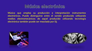 Música que emplea su producción e interpretación instrumentos
electrónicos. Puede distinguirse entre el sonido producido utilizando
medios electromecánicos de aquel producido utilizando tecnología
electrónica también puede ser mezclada por Dj.
 