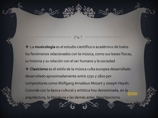  La musicología es el estudio científico o académico de todos
los fenómenos relacionados con la música, como sus bases físicas,
su historia y su relación con el ser humano y la sociedad
 Clasicismo es el estilo de la música culta europea desarrollado
desarrollado aproximadamente entre 1750 y 1820 por
compositores comoWolfgangAmadeus Mozart y Joseph Haydn.
Coincide con la época cultural y artística hoy denominada, en la
arquitectura, la literatura y las demás artes, Neoclasicismo.
 