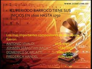 EL PERIODO BARROCOTIENE SUS
INICIOS EN 1600 HASTA 1750
Los mas importantes compositores de esta época
fueron:
ANTONIOVIVALDI 1678-1741
JOHANN SEBASTIAN BACH 1685-1750
DOMENICO SCARLATTI 1685-1757
FREDERICH HANDEL 1685-1759
 
