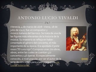 ANTONIO LUCIO VIVALDI
(Venecia, 4 de marzo de 1678 -Viena, 28 de
julio de 1741), fue un compositor y
músico italiano del barroco. Se trata de una de
las figuras más relevantes de la historia de la
música. Su maestría se refleja en haber
cimentado el género del concierto, el más
importante de su época. Era apodado Il prete
rosso ("El cura rojo") Compuso unas 770 obras,
obras, entre las cuales se cuentan 477
conciertos y 46 óperas. Es especialmente
conocido, a nivel popular, por ser el autor de la
serie de conciertos para violín y orquesta Las
cuatro estaciones.
 