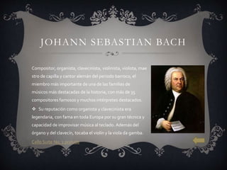 JOHANN SEBASTIAN BACH
Compositor, organista, clavecinista, violinista, violista, mae
stro de capilla y cantor alemán del periodo barroco, el
miembro más importante de una de las familias de
músicos más destacadas de la historia, con más de 35
compositores famosos y muchos intérpretes destacados.
 Su reputación como organista y clavecinista era
legendaria, con fama en toda Europa por su gran técnica y
capacidad de improvisar música al teclado. Además del
órgano y del clavecín, tocaba el violín y la viola da gamba.
Cello Suite No. 1 prelude
 