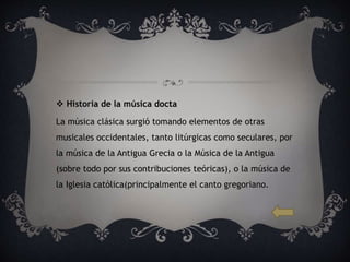  Historia de la música docta
La música clásica surgió tomando elementos de otras
musicales occidentales, tanto litúrgicas como seculares, por
la música de la Antigua Grecia o la Música de la Antigua
(sobre todo por sus contribuciones teóricas), o la música de
la Iglesia católica(principalmente el canto gregoriano.
 