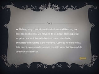  El clave, muy conocido y utilizado durante el Barroco, fue
cayendo en el olvido, y la mayoría de las piezas escritas para él
empezaron a ser interpretadas en el nuevo pianoforte,
antepasado de nuestro piano moderno. Como su nombre indica,
éste permite cambios de volumen con sólo variar la intensidad de
pulsación de las teclas.
 