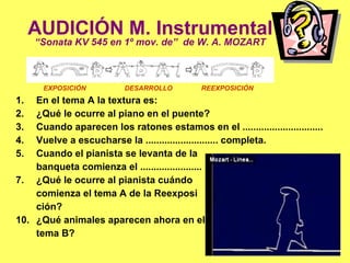 AUDICIÓN M. Instrumental “ Sonata KV 545 en 1º mov. de”  de W. A. MOZART En el tema A la textura es: ¿Qué le ocurre al piano en el puente? Cuando aparecen los ratones estamos en el .............................. Vuelve a escucharse la ........................... completa. Cuando el pianista se levanta de la  banqueta comienza el ....................... ¿Qué le ocurre al pianista cuándo comienza el tema A de la Reexposi ción? ¿Qué animales aparecen ahora en el tema B? EXPOSICIÓN  DESARROLLO  REEXPOSICIÓN 