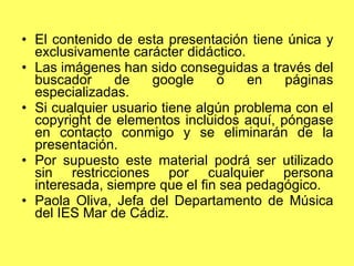 El contenido de esta presentación tiene única y exclusivamente carácter didáctico. Las imágenes han sido conseguidas a través del buscador de google o en páginas especializadas. Si cualquier usuario tiene algún problema con el copyright de elementos incluidos aquí, póngase en contacto conmigo y se eliminarán de la presentación. Por supuesto este material podrá ser utilizado sin restricciones por cualquier persona interesada, siempre que el fin sea pedagógico. Paola Oliva, Jefa del Departamento de Música del IES Mar de Cádiz. 