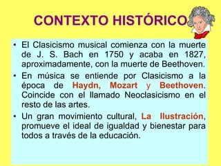 CONTEXTO HISTÓRICO El Clasicismo musical comienza con la muerte de J. S. Bach en 1750 y acaba en 1827, aproximadamente, con la muerte de Beethoven. En música se entiende por Clasicismo a la época de  Haydn, Mozart  y  Beethoven . Coincide con el llamado Neoclasicismo en el resto de las artes. Un gran movimiento cultural,  La  Ilustración , promueve el ideal de igualdad y bienestar para todos a través de la educación. 
