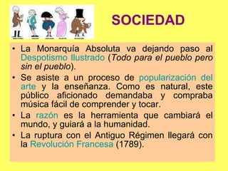 SOCIEDAD La Monarquía Absoluta va dejando paso al  Despotismo Ilustrado  ( Todo para el pueblo pero sin el pueblo ). Se asiste a un proceso de  popularización del arte  y la enseñanza. Como es natural, este público aficionado demandaba y compraba música fácil de comprender y tocar. La  razón  es la herramienta que cambiará el mundo, y guiará a la humanidad.  La ruptura con el Antiguo Régimen llegará con la  Revolución Francesa  (1789). 