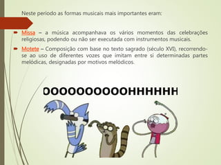 Neste período as formas musicais mais importantes eram:
 Missa – a música acompanhava os vários momentos das celebrações
religiosas, podendo ou não ser executada com instrumentos musicais.
 Motete – Composição com base no texto sagrado (século XVI), recorrendo-
se ao uso de diferentes vozes que imitam entre si determinadas partes
melódicas, designadas por motivos melódicos.
 