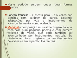 Neste período surgem outras duas formas
musicais:
Canção francesa – é escrita para 3 a 6 vozes, são
canções com carácter de dança, existindo
adaptações par voz e instrumentos de
acompanhamento, como o alaúde.
Madrigal – composição musical de origem italiana,
com base num pequeno poema e com número
variáveis de vozes, que pode também ser
acompanhado por instrumentos musicais. Era
cantado em todo o género de reuniões sociais
palacianas e em espectáculos teatrais.
 