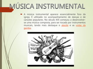  A música instrumental aparece essencialmente fora da
igreja. É utilizado no acompanhamento de danças e de
canções populares. No século XVI começou a desenvolver-
se uma música composta, para ser tocada por instrumentos
musicais, tendo mais destaque o alaúde e as violas da
gamba.
 