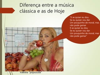 Diferença entre a música
clássica e as de Hoje
Valeska “popozuda”
“E se quiser eu dou
Se eu quiser vou dar
Um pouquinho de moral, mas
não pode gamar
E se quiser eu dou
Se eu quiser vou dar
Um pouquinho de moral, mas
não pode gamar”
 